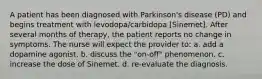 A patient has been diagnosed with Parkinson's disease (PD) and begins treatment with levodopa/carbidopa [Sinemet]. After several months of therapy, the patient reports no change in symptoms. The nurse will expect the provider to: a. add a dopamine agonist. b. discuss the "on-off" phenomenon. c. increase the dose of Sinemet. d. re-evaluate the diagnosis.