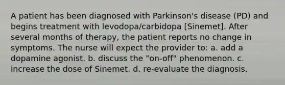 A patient has been diagnosed with Parkinson's disease (PD) and begins treatment with levodopa/carbidopa [Sinemet]. After several months of therapy, the patient reports no change in symptoms. The nurse will expect the provider to: a. add a dopamine agonist. b. discuss the "on-off" phenomenon. c. increase the dose of Sinemet. d. re-evaluate the diagnosis.