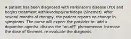 A patient has been diagnosed with Parkinson's disease (PD) and begins treatment withlevodopa/carbidopa (Sinemet). After several months of therapy, the patient reports no change in symptoms. The nurse will expect the provider to: add a dopamine agonist. discuss the "on-off" phenomenon. increase the dose of Sinemet. re-evaluate the diagnosis.