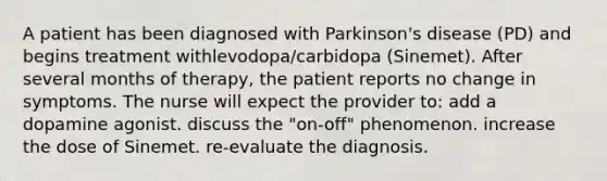 A patient has been diagnosed with Parkinson's disease (PD) and begins treatment withlevodopa/carbidopa (Sinemet). After several months of therapy, the patient reports no change in symptoms. The nurse will expect the provider to: add a dopamine agonist. discuss the "on-off" phenomenon. increase the dose of Sinemet. re-evaluate the diagnosis.