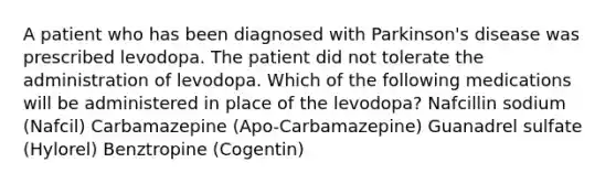 A patient who has been diagnosed with Parkinson's disease was prescribed levodopa. The patient did not tolerate the administration of levodopa. Which of the following medications will be administered in place of the levodopa? Nafcillin sodium (Nafcil) Carbamazepine (Apo-Carbamazepine) Guanadrel sulfate (Hylorel) Benztropine (Cogentin)