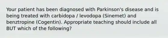 Your patient has been diagnosed with Parkinson's disease and is being treated with carbidopa / levodopa (Sinemet) and benztropine (Cogentin). Appropriate teaching should include all BUT which of the following?