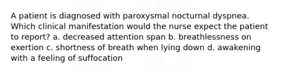 A patient is diagnosed with paroxysmal nocturnal dyspnea. Which clinical manifestation would the nurse expect the patient to report? a. decreased attention span b. breathlessness on exertion c. shortness of breath when lying down d. awakening with a feeling of suffocation