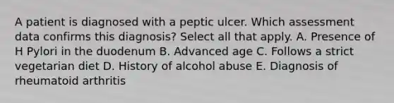 A patient is diagnosed with a peptic ulcer. Which assessment data confirms this diagnosis? Select all that apply. A. Presence of H Pylori in the duodenum B. Advanced age C. Follows a strict vegetarian diet D. History of alcohol abuse E. Diagnosis of rheumatoid arthritis