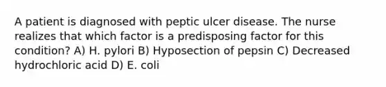 A patient is diagnosed with peptic ulcer disease. The nurse realizes that which factor is a predisposing factor for this condition? A) H. pylori B) Hyposection of pepsin C) Decreased hydrochloric acid D) E. coli