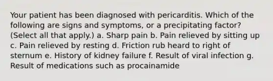 Your patient has been diagnosed with pericarditis. Which of the following are signs and symptoms, or a precipitating factor? (Select all that apply.) a. Sharp pain b. Pain relieved by sitting up c. Pain relieved by resting d. Friction rub heard to right of sternum e. History of kidney failure f. Result of viral infection g. Result of medications such as procainamide