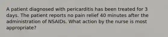 A patient diagnosed with pericarditis has been treated for 3 days. The patient reports no pain relief 40 minutes after the administration of NSAIDs. What action by the nurse is most appropriate?