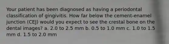 Your patient has been diagnosed as having a periodontal classification of gingivitis. How far below the cement-enamel junction (CEJ) would you expect to see the crestal bone on the dental images? a. 2.0 to 2.5 mm b. 0.5 to 1.0 mm c. 1.0 to 1.5 mm d. 1.5 to 2.0 mm