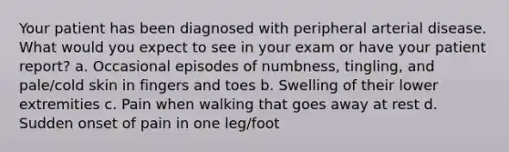 Your patient has been diagnosed with peripheral arterial disease. What would you expect to see in your exam or have your patient report? a. Occasional episodes of numbness, tingling, and pale/cold skin in fingers and toes b. Swelling of their lower extremities c. Pain when walking that goes away at rest d. Sudden onset of pain in one leg/foot