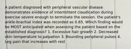 A patient diagnosed with peripheral vascular disease demonstrates evidence of intermittent claudication during exercise severe enough to terminate the session. the patient's ankle-brachial index was recorded as 0.65. Which finding would be MOST anticipated when assessing the patient based on the established diagnosis? 1. Excessive hair growth 2. Decreased skin temperature to palpation 3. Bounding peripheral pulses 4. Leg pain that increases with rest