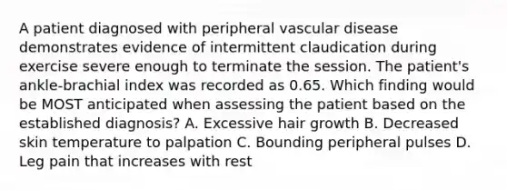 A patient diagnosed with peripheral vascular disease demonstrates evidence of intermittent claudication during exercise severe enough to terminate the session. The patient's ankle-brachial index was recorded as 0.65. Which finding would be MOST anticipated when assessing the patient based on the established diagnosis? A. Excessive hair growth B. Decreased skin temperature to palpation C. Bounding peripheral pulses D. Leg pain that increases with rest