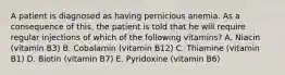 A patient is diagnosed as having pernicious anemia. As a consequence of this, the patient is told that he will require regular injections of which of the following vitamins? A. Niacin (vitamin B3) B. Cobalamin (vitamin B12) C. Thiamine (vitamin B1) D. Biotin (vitamin B7) E. Pyridoxine (vitamin B6)