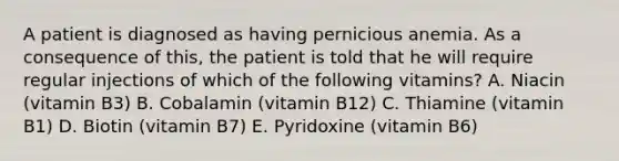 A patient is diagnosed as having pernicious anemia. As a consequence of this, the patient is told that he will require regular injections of which of the following vitamins? A. Niacin (vitamin B3) B. Cobalamin (vitamin B12) C. Thiamine (vitamin B1) D. Biotin (vitamin B7) E. Pyridoxine (vitamin B6)