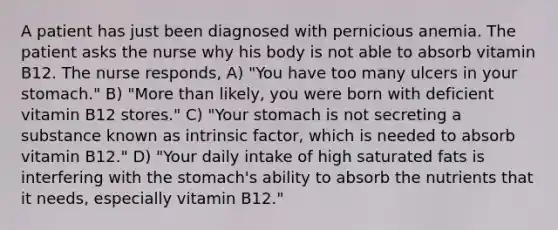 A patient has just been diagnosed with pernicious anemia. The patient asks the nurse why his body is not able to absorb vitamin B12. The nurse responds, A) "You have too many ulcers in your stomach." B) "More than likely, you were born with deficient vitamin B12 stores." C) "Your stomach is not secreting a substance known as intrinsic factor, which is needed to absorb vitamin B12." D) "Your daily intake of high saturated fats is interfering with the stomach's ability to absorb the nutrients that it needs, especially vitamin B12."