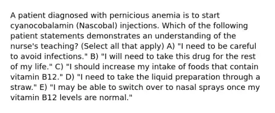 A patient diagnosed with pernicious anemia is to start cyanocobalamin (Nascobal) injections. Which of the following patient statements demonstrates an understanding of the nurse's teaching? (Select all that apply) A) "I need to be careful to avoid infections." B) "I will need to take this drug for the rest of my life." C) "I should increase my intake of foods that contain vitamin B12." D) "I need to take the liquid preparation through a straw." E) "I may be able to switch over to nasal sprays once my vitamin B12 levels are normal."