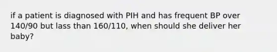 if a patient is diagnosed with PIH and has frequent BP over 140/90 but lass than 160/110, when should she deliver her baby?