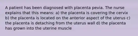 A patient has been diagnosed with placenta pevia. The nurse explains that this means: a) the placenta is covering the cervix b) the placenta is located on the anterior aspect of the uterus c) the placenta is detaching from the uterus wall d) the placenta has grown into the uterine muscle