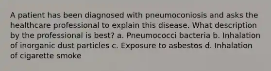 A patient has been diagnosed with pneumoconiosis and asks the healthcare professional to explain this disease. What description by the professional is best? a. Pneumococci bacteria b. Inhalation of inorganic dust particles c. Exposure to asbestos d. Inhalation of cigarette smoke