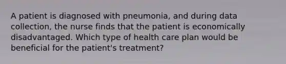 A patient is diagnosed with pneumonia, and during data collection, the nurse finds that the patient is economically disadvantaged. Which type of health care plan would be beneficial for the patient's treatment?