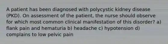 A patient has been diagnosed with polycystic kidney disease (PKD). On assessment of the patient, the nurse should observe for which most common clinical manifestation of this disorder? a) flank pain and hematuria b) headache c) hypotension d) complains to low pelvic pain