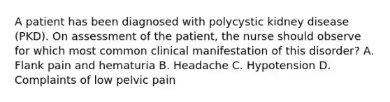 A patient has been diagnosed with polycystic kidney disease (PKD). On assessment of the patient, the nurse should observe for which most common clinical manifestation of this disorder? A. Flank pain and hematuria B. Headache C. Hypotension D. Complaints of low pelvic pain