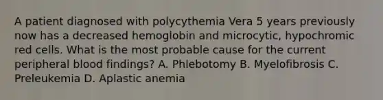 A patient diagnosed with polycythemia Vera 5 years previously now has a decreased hemoglobin and microcytic, hypochromic red cells. What is the most probable cause for the current peripheral blood findings? A. Phlebotomy B. Myelofibrosis C. Preleukemia D. Aplastic anemia