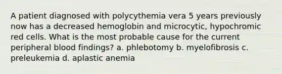 A patient diagnosed with polycythemia vera 5 years previously now has a decreased hemoglobin and microcytic, hypochromic red cells. What is the most probable cause for the current peripheral blood findings? a. phlebotomy b. myelofibrosis c. preleukemia d. aplastic anemia