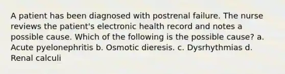 A patient has been diagnosed with postrenal failure. The nurse reviews the patient's electronic health record and notes a possible cause. Which of the following is the possible cause? a. Acute pyelonephritis b. Osmotic dieresis. c. Dysrhythmias d. Renal calculi