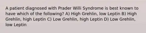 A patient diagnosed with Prader Willi Syndrome is best known to have which of the following? A) High Grehlin, low Leptin B) High Grehlin, high Leptin C) Low Grehlin, high Leptin D) Low Grehlin, low Leptin