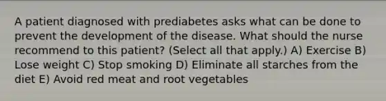 A patient diagnosed with prediabetes asks what can be done to prevent the development of the disease. What should the nurse recommend to this patient? (Select all that apply.) A) Exercise B) Lose weight C) Stop smoking D) Eliminate all starches from the diet E) Avoid red meat and root vegetables