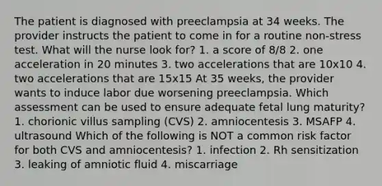 The patient is diagnosed with preeclampsia at 34 weeks. The provider instructs the patient to come in for a routine non-stress test. What will the nurse look for? 1. a score of 8/8 2. one acceleration in 20 minutes 3. two accelerations that are 10x10 4. two accelerations that are 15x15 At 35 weeks, the provider wants to induce labor due worsening preeclampsia. Which assessment can be used to ensure adequate fetal lung maturity? 1. chorionic villus sampling (CVS) 2. amniocentesis 3. MSAFP 4. ultrasound Which of the following is NOT a common risk factor for both CVS and amniocentesis? 1. infection 2. Rh sensitization 3. leaking of amniotic fluid 4. miscarriage