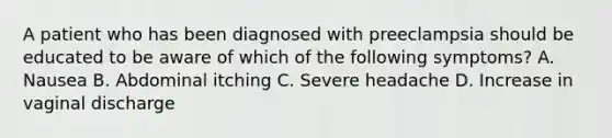 A patient who has been diagnosed with preeclampsia should be educated to be aware of which of the following symptoms? A. Nausea B. Abdominal itching C. Severe headache D. Increase in vaginal discharge