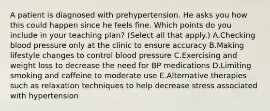 A patient is diagnosed with prehypertension. He asks you how this could happen since he feels fine. Which points do you include in your teaching plan? (Select all that apply.) A.Checking blood pressure only at the clinic to ensure accuracy B.Making lifestyle changes to control blood pressure C.Exercising and weight loss to decrease the need for BP medications D.Limiting smoking and caffeine to moderate use E.Alternative therapies such as relaxation techniques to help decrease stress associated with hypertension