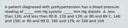 A patient diagnosed with prehypertension has a blood pressure reading of _____ mm Hg systolic _____ mm Hg diatolic. A. less than 120; and less than 80 B. 120 and 139; or 80 and 89 C. 140 and 159; or 90 and 99 D. 160 and 179; or 100 and 109