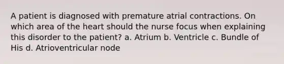 A patient is diagnosed with premature atrial contractions. On which area of <a href='https://www.questionai.com/knowledge/kya8ocqc6o-the-heart' class='anchor-knowledge'>the heart</a> should the nurse focus when explaining this disorder to the patient? a. Atrium b. Ventricle c. Bundle of His d. Atrioventricular node