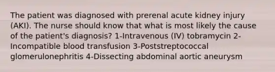 The patient was diagnosed with prerenal acute kidney injury (AKI). The nurse should know that what is most likely the cause of the patient's diagnosis? 1-Intravenous (IV) tobramycin 2-Incompatible blood transfusion 3-Poststreptococcal glomerulonephritis 4-Dissecting abdominal aortic aneurysm