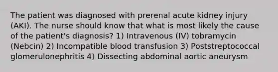 The patient was diagnosed with prerenal acute kidney injury (AKI). The nurse should know that what is most likely the cause of the patient's diagnosis? 1) Intravenous (IV) tobramycin (Nebcin) 2) Incompatible blood transfusion 3) Poststreptococcal glomerulonephritis 4) Dissecting abdominal aortic aneurysm