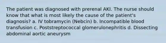 The patient was diagnosed with prerenal AKI. The nurse should know that what is most likely the cause of the patient's diagnosis? a. IV tobramycin (Nebcin) b. Incompatible blood transfusion c. Poststreptococcal glomerulonephritis d. Dissecting abdominal aortic aneurysm