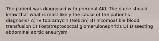 The patient was diagnosed with prerenal AKI. The nurse should know that what is most likely the cause of the patient's diagnosis? A) IV tobramycin (Nebcin) B) Incompatible blood transfusion C) Poststreptococcal glomerulonephritis D) Dissecting abdominal aortic aneurysm