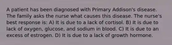 A patient has been diagnosed with Primary Addison's disease. The family asks the nurse what causes this disease. The nurse's best response is: A) It is due to a lack of cortisol. B) It is due to lack of oxygen, glucose, and sodium in blood. C) It is due to an excess of estrogen. D) It is due to a lack of growth hormone.