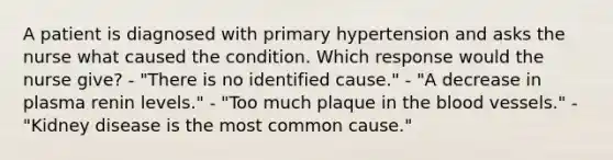 A patient is diagnosed with primary hypertension and asks the nurse what caused the condition. Which response would the nurse give? - "There is no identified cause." - "A decrease in plasma renin levels." - "Too much plaque in the blood vessels." - "Kidney disease is the most common cause."