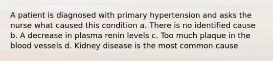 A patient is diagnosed with primary hypertension and asks the nurse what caused this condition a. There is no identified cause b. A decrease in plasma renin levels c. Too much plaque in the blood vessels d. Kidney disease is the most common cause