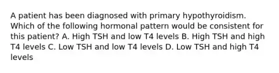 A patient has been diagnosed with primary hypothyroidism. Which of the following hormonal pattern would be consistent for this patient? A. High TSH and low T4 levels B. High TSH and high T4 levels C. Low TSH and low T4 levels D. Low TSH and high T4 levels