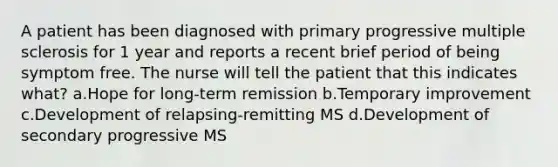 A patient has been diagnosed with primary progressive multiple sclerosis for 1 year and reports a recent brief period of being symptom free. The nurse will tell the patient that this indicates what? a.Hope for long-term remission b.Temporary improvement c.Development of relapsing-remitting MS d.Development of secondary progressive MS