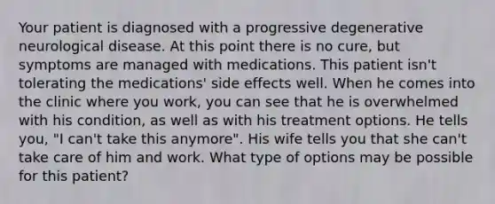 Your patient is diagnosed with a progressive degenerative neurological disease. At this point there is no cure, but symptoms are managed with medications. This patient isn't tolerating the medications' side effects well. When he comes into the clinic where you work, you can see that he is overwhelmed with his condition, as well as with his treatment options. He tells you, "I can't take this anymore". His wife tells you that she can't take care of him and work. What type of options may be possible for this patient?