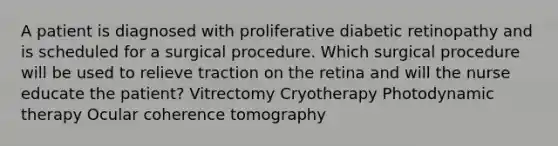 A patient is diagnosed with proliferative diabetic retinopathy and is scheduled for a surgical procedure. Which surgical procedure will be used to relieve traction on the retina and will the nurse educate the patient? Vitrectomy Cryotherapy Photodynamic therapy Ocular coherence tomography