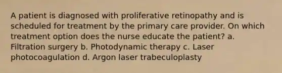 A patient is diagnosed with proliferative retinopathy and is scheduled for treatment by the primary care provider. On which treatment option does the nurse educate the patient? a. Filtration surgery b. Photodynamic therapy c. Laser photocoagulation d. Argon laser trabeculoplasty