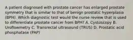 A patient diagnosed with prostate cancer has enlarged prostate symmetry that is similar to that of benign prostatic hyperplasia (BPH). Which diagnostic test would the nurse review that is used to differentiate prostate cancer from BPH? A. Cystoscopy B. Uroflowmetry C. Transrectal ultrasound (TRUS) D. Prostatic acid phosphatase (PAP)