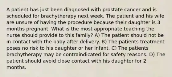 A patient has just been diagnosed with prostate cancer and is scheduled for brachytherapy next week. The patient and his wife are unsure of having the procedure because their daughter is 3 months pregnant. What is the most appropriate teaching the nurse should provide to this family? A) The patient should not be in contact with the baby after delivery. B) The patients treatment poses no risk to his daughter or her infant. C) The patients brachytherapy may be contraindicated for safety reasons. D) The patient should avoid close contact with his daughter for 2 months.