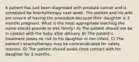 A patient has just been diagnosed with prostate cancer and is scheduled for brachytherapy next week. The patient and his wife are unsure of having the procedure because their daughter is 3 months pregnant. What is the most appropriate teaching the nurse should provide to this family? A) The patient should not be in contact with the baby after delivery. B) The patient's treatment poses no risk to his daughter or her infant. C) The patient's brachytherapy may be contraindicated for safety reasons. D) The patient should avoid close contact with his daughter for 2 months.